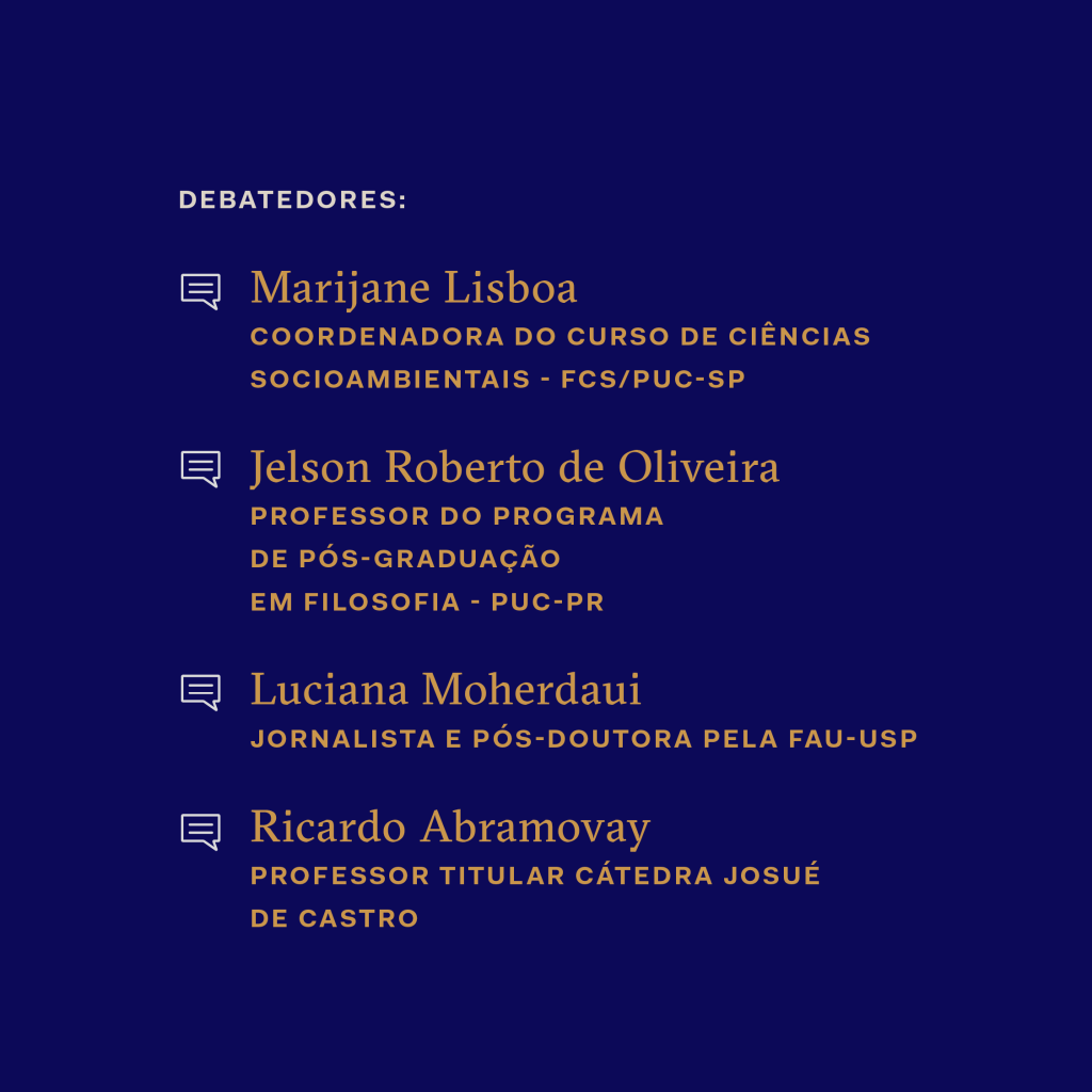 Lista de debatedores: Marijane Lisboa, coordenadora do curso de Ciências Socioambientais (FCS/PUC-SP); Jelson Roberto de Oliveira, professor do programa de pós-graduação em Filosofia (PUC-PR); Luciana Moherdaui, jornalista e pós-doutora pela FAU-USP; Ricardo Abramovay, professor titular da Cátedra Josué de Castro